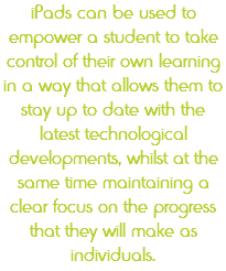 iPads can be used to empower a student to take control of their own learning in a way that allows them to stay up to date with the latest technological developments, whilst at the same time maintaining a clear focus on the progress that they will make as individuals.
