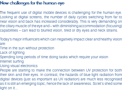 New challenges for the human eye The frequent use of digital mobile devices is challenging for the human eye. Looking at digital screens, the number of daily cycles switching from far to near vision and back has increased considerably. This is very demanding on the ciliary muscle of the eye and – with diminishing accommodation (focusing) capabilities – can lead to blurred vision, tired or dry eyes and neck strains.  Today's major influencers which can negatively impact clear and healthy vision are: Time in the sun without protection Lack of lighting Spending long periods of time doing tasks which require your vision Internet surfing Using visual electronics People are starting to make the connection between UV protection for both their skin and their eyes. In contrast, the hazards of blue light radiation from digital devices (just as important as UV radiation) are much less recognised as it is still an emerging topic, hence the lack of awareness. So let’s shed some light on it...